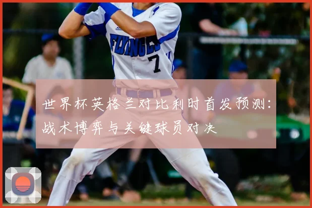 世界杯英格兰对比利时首发预测:战术博弈与关键球员对决