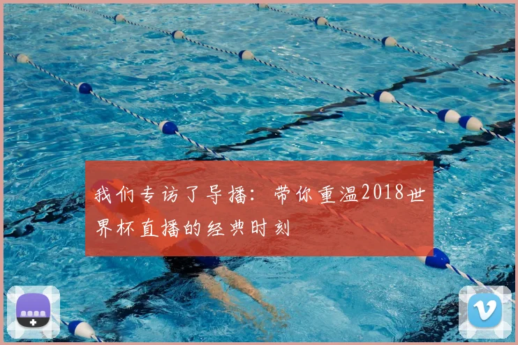 我们专访了导播：带你重温2018世界杯直播的经典时刻