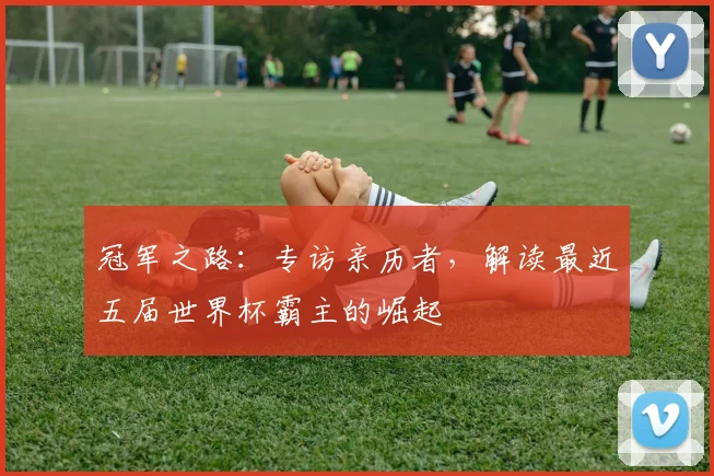 冠军之路：专访亲历者，解读最近五届世界杯霸主的崛起
