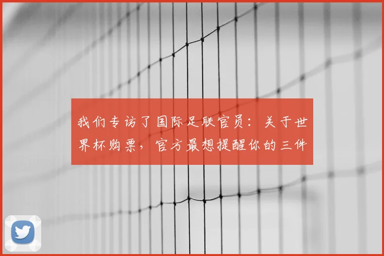 我们专访了国际足联官员：关于世界杯购票，官方最想提醒你的三件事