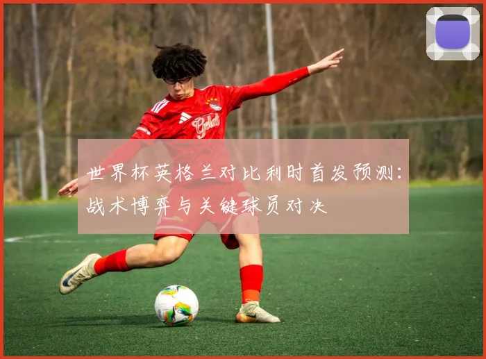 世界杯英格兰对比利时首发预测:战术博弈与关键球员对决
