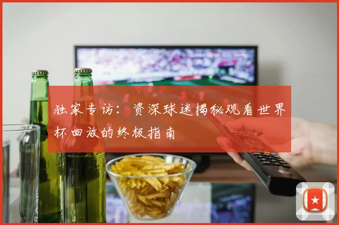 独家专访：资深球迷揭秘观看世界杯回放的终极指南