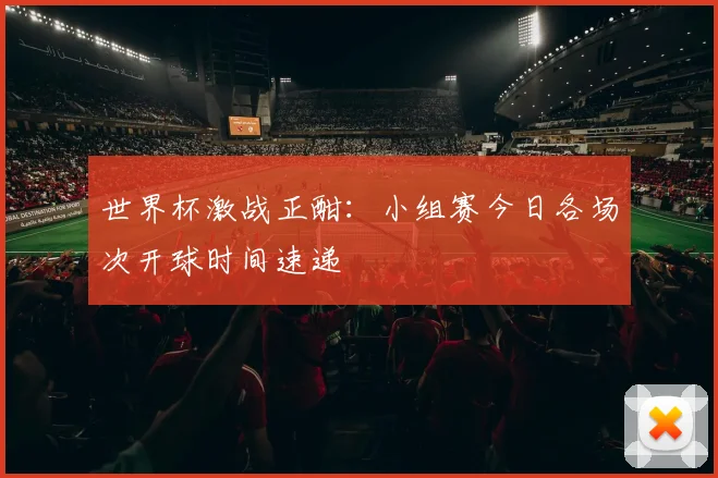 世界杯激战正酣：小组赛今日各场次开球时间速递