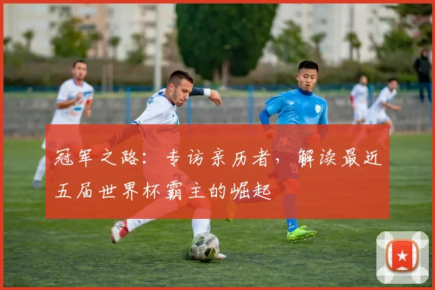 冠军之路:专访亲历者,解读最近五届世界杯霸主的崛起