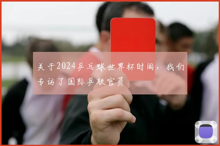 关于2024乒乓球世界杯时间,我们专访了国际乒联官员