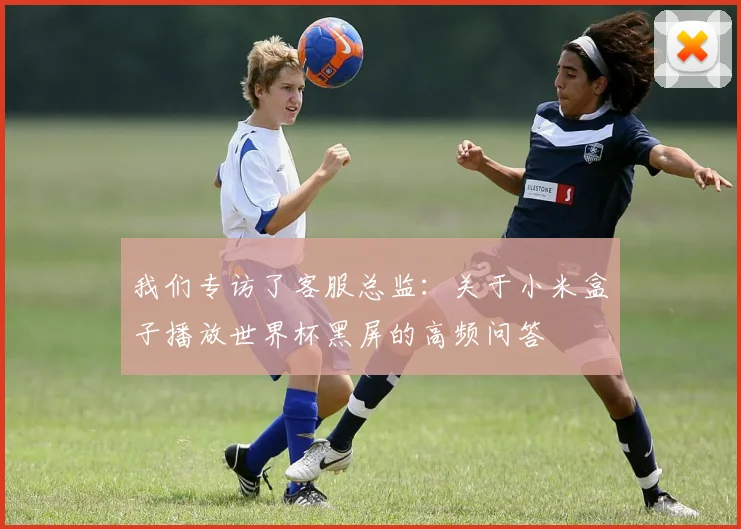 我们专访了客服总监：关于小米盒子播放世界杯黑屏的高频问答