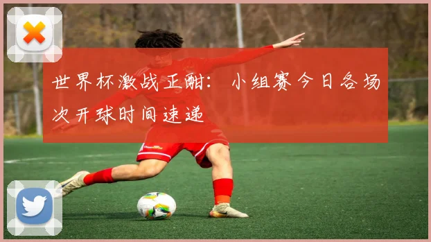世界杯激战正酣：小组赛今日各场次开球时间速递