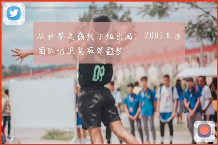 从世界之巅到小组出局：2002年法国队的卫冕冠军噩梦
