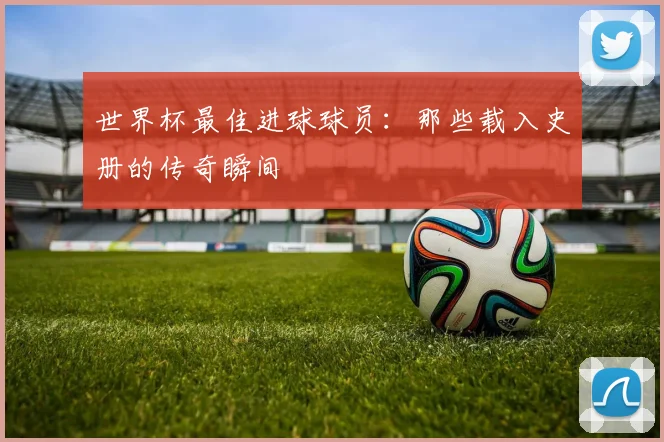 世界杯最佳进球球员：那些载入史册的传奇瞬间