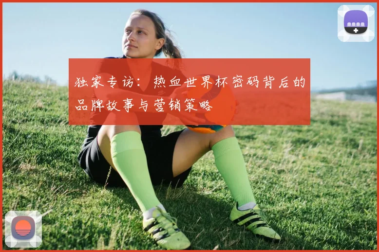 独家专访：热血世界杯密码背后的品牌故事与营销策略