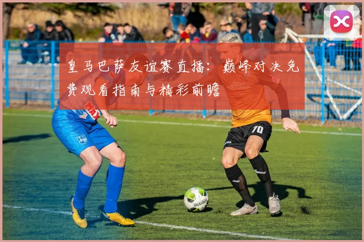 皇马巴萨友谊赛直播：巅峰对决免费观看指南与精彩前瞻