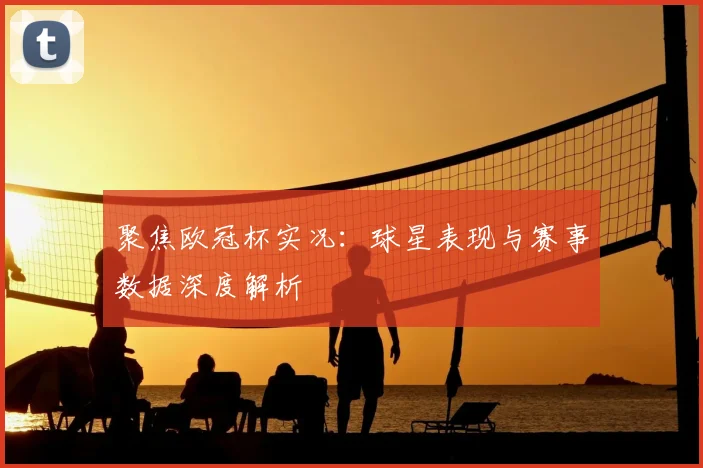 聚焦欧冠杯实况：球星表现与赛事数据深度解析