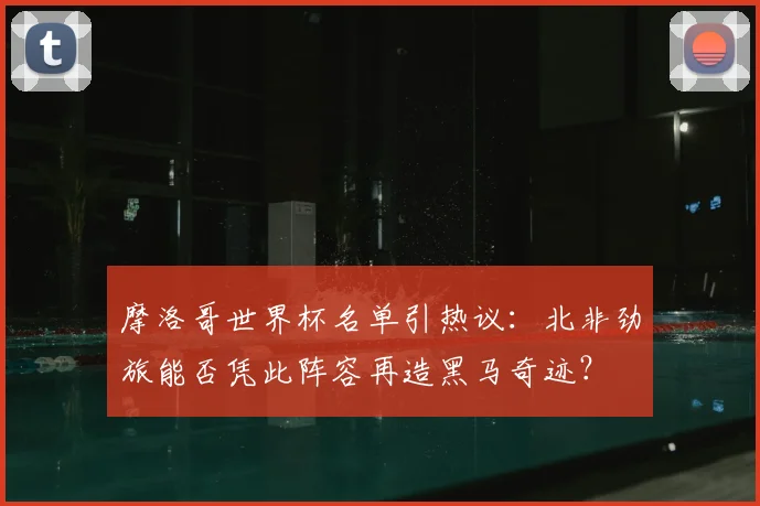 摩洛哥世界杯名单引热议：北非劲旅能否凭此阵容再造黑马奇迹？