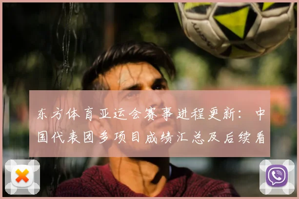 东方体育亚运会赛事进程更新：中国代表团多项目成绩汇总及后续看点