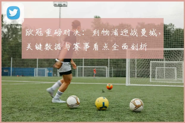 欧冠重磅对决：利物浦迎战曼城，关键数据与赛事看点全面剖析