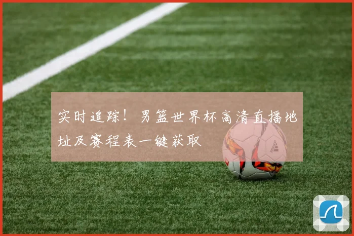 实时追踪！男篮世界杯高清直播地址及赛程表一键获取