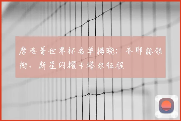 摩洛哥世界杯名单揭晓：齐耶赫领衔，新星闪耀卡塔尔征程