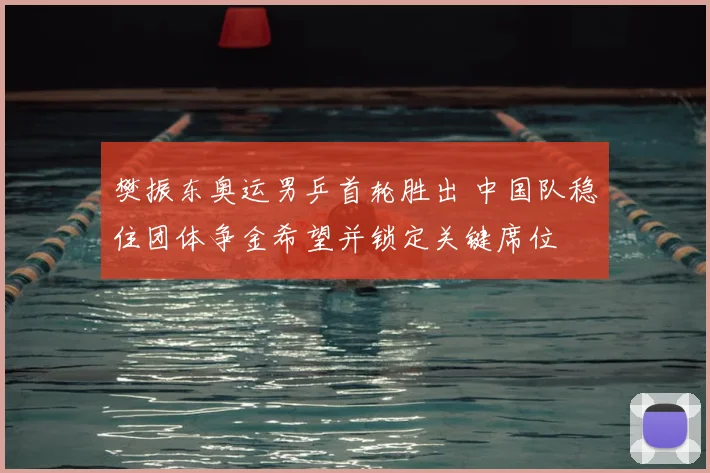 樊振东奥运男乒首轮胜出 中国队稳住团体争金希望并锁定关键席位