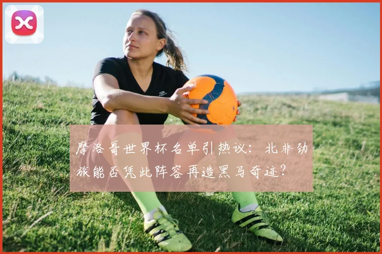 摩洛哥世界杯名单引热议：北非劲旅能否凭此阵容再造黑马奇迹？