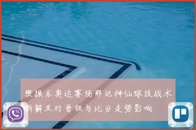 樊振东奥运赛场那记神仙球技战术拆解及对晋级与比分走势影响